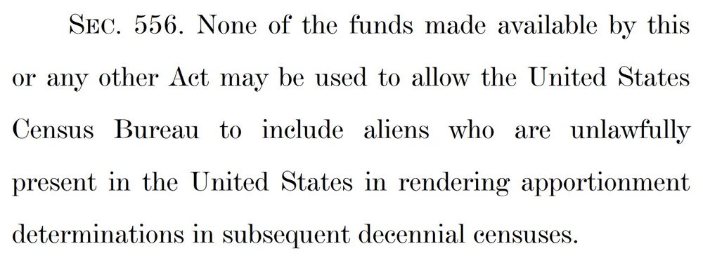 SEC. 556. None of the funds made available by this or any other Act may be used to allow the United States Census Bureau to include aliens who are unlawfully present in the United States in rendering apportionment determinations in subsequent decennial censuses.