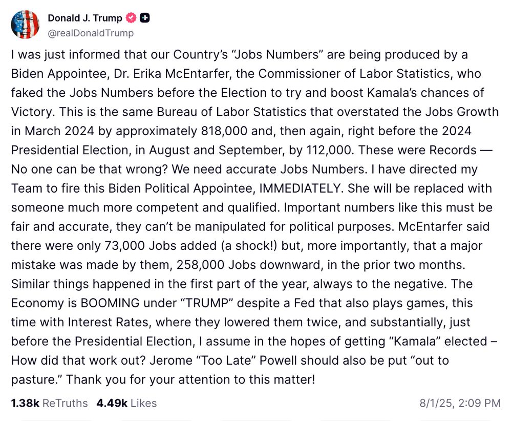 I was just informed that our Country’s “Jobs Numbers” are being produced by a Biden Appointee, Dr. Erika McEntarfer, the Commissioner of Labor Statistics, who faked the Jobs Numbers before the Election to try and boost Kamala’s chances of Victory. This is the same Bureau of Labor Statistics that overstated the Jobs Growth in March 2024 by approximately 818,000 and, then again, right before the 2024 Presidential Election, in August and September, by 112,000. These were Records — No one can be that wrong? We need accurate Jobs Numbers. I have directed my Team to fire this Biden Political Appointee, IMMEDIATELY. She will be replaced with someone much more competent and qualified. Important numbers like this must be fair and accurate, they can’t be manipulated for political purposes. McEntarfer said there were only 73,000 Jobs added (a shock!) but, more importantly, that a major mistake was made by them, 258,000 Jobs downward, in the prior two months. Similar things happened in the first part of the year, always to the negative. The Economy is BOOMING under “TRUMP” despite a Fed that also plays games, this time with Interest Rates, where they lowered them twice, and substantially, just before the Presidential Election, I assume in the hopes of getting “Kamala” elected – How did that work out? Jerome “Too Late” Powell should also be put “out to pasture.” Thank you for your attention to this matter!