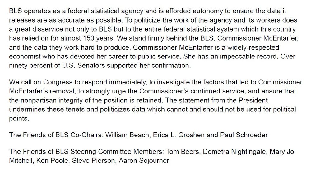 This rationale for firing Dr. McEntarfer is without merit and undermines the credibility of federal economic statistics that are a cornerstone of intelligent economic decision-making by businesses, families, and policymakers. U.S. official statistics are the gold standard globally. When leaders of other nations have politicized economic data, it has destroyed public trust in all official statistics and in government science. 

BLS operates as a federal statistical agency and is afforded autonomy to ensure the data it releases are as accurate as possible. To politicize the work of the agency and its workers does a great disservice not only to BLS but to the entire federal statistical system which this country has relied on for almost 150 years. We stand firmly behind the BLS, Commissioner McEntarfer, and the data they work hard to produce. Commissioner McEntarfer is a widely-respected economist who has devoted her career to public service. She has an impeccable record. Over ninety percent of U.S. Senators supported her confirmation. 

We call on Congress to respond immediately, to investigate the factors that led to Commissioner McEntarfer’s removal, to strongly urge the Commissioner’s continued service, and ensure that the nonpartisan integrity of the position is retained. The statement from the President undermines these tenets and politicizes data which cannot and should not be used for political points. 

The Friends of BLS Co-Chairs: William Beach, Erica L. Groshen and Paul Schroeder 

The Friends of BLS Steering Committee Members: Tom Beers, Demetra Nightingale, Mary Jo Mitchell, Ken Poole, Steve Pierson, Aaron Sojourner
