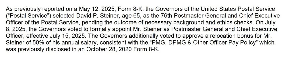 As previously reported on a May 12, 2025, Form 8-K, the Governors of the United States Postal Service (“Postal Service”) selected David P. Steiner, age 65, as the 76th Postmaster General and Chief Executive Officer of the Postal Service, pending the outcome of necessary background and ethics checks. On July 8, 2025, the Governors voted to formally appoint Mr. Steiner as Postmaster General and Chief Executive Officer, effective July 15, 2025. The Governors additionally voted to approve a relocation bonus for Mr. Steiner of 50% of his annual salary, consistent with the “PMG, DPMG & Other Officer Pay Policy” which was previously disclosed in an October 28, 2020 Form 8-K.