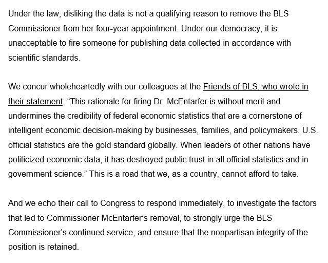 Under the law, disliking the data is not a qualifying reason to remove the BLS Commissioner from her four-year appointment. Under our democracy, it is unacceptable to fire someone for publishing data collected in accordance with scientific standards.

We concur wholeheartedly with our colleagues at the Friends of BLS, who wrote in their statement: “This rationale for firing Dr. McEntarfer is without merit and undermines the credibility of federal economic statistics that are a cornerstone of intelligent economic decision-making by businesses, families, and policymakers. U.S. official statistics are the gold standard globally. When leaders of other nations have politicized economic data, it has destroyed public trust in all official statistics and in government science.” This is a road that we, as a country, cannot afford to take.

And we echo their call to Congress to respond immediately, to investigate the factors that led to Commissioner McEntarfer’s removal, to strongly urge the BLS Commissioner’s continued service, and ensure that the nonpartisan integrity of the position is retained.