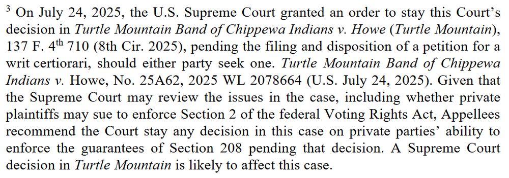 On July 24, 2025, the U.S. Supreme Court granted an order to stay this Court’s decision in Turtle Mountain Band of Chippewa Indians v. Howe (Turtle Mountain), 137 F. 4th 710 (8th Cir. 2025), pending the filing and disposition of a petition for a writ certiorari, should either party seek one. Turtle Mountain Band of Chippewa Indians v. Howe, No. 25A62, 2025 WL 2078664 (U.S. July 24, 2025). Given that the Supreme Court may review the issues in the case, including whether private plaintiffs may sue to enforce Section 2 of the federal Voting Rights Act, Appellees recommend the Court stay any decision in this case on private parties’ ability to enforce the guarantees of Section 208 pending that decision. A Supreme Court decision in Turtle Mountain is likely to affect this case.