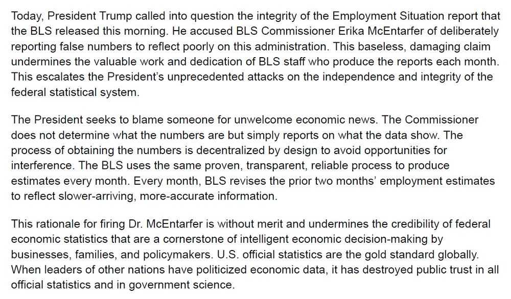 Today, President Trump called into question the integrity of the Employment Situation report that the BLS released this morning. He accused BLS Commissioner Erika McEntarfer of deliberately reporting false numbers to reflect poorly on this administration. This baseless, damaging claim undermines the valuable work and dedication of BLS staff who produce the reports each month. This escalates the President’s unprecedented attacks on the independence and integrity of the federal statistical system. 

The President seeks to blame someone for unwelcome economic news. The Commissioner does not determine what the numbers are but simply reports on what the data show. The process of obtaining the numbers is decentralized by design to avoid opportunities for interference. The BLS uses the same proven, transparent, reliable process to produce estimates every month. Every month, BLS revises the prior two months’ employment estimates to reflect slower-arriving, more-accurate information. 

This rationale for firing Dr. McEntarfer is without merit and undermines the credibility of federal economic statistics that are a cornerstone of intelligent economic decision-making by businesses, families, and policymakers. U.S. official statistics are the gold standard globally. When leaders of other nations have politicized economic data, it has destroyed public trust in all official statistics and in government science. 