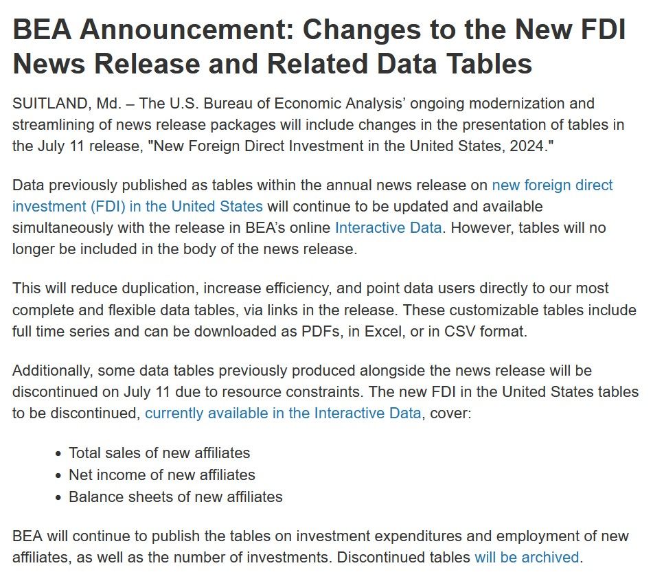 BEA Announcement: Changes to the New FDI News Release and Related Data Tables

SUITLAND, Md. – The U.S. Bureau of Economic Analysis’ ongoing modernization and streamlining of news release packages will include changes in the presentation of tables in the July 11 release, "New Foreign Direct Investment in the United States, 2024."

Data previously published as tables within the annual news release on new foreign direct investment (FDI) in the United States will continue to be updated and available simultaneously with the release in BEA’s online Interactive Data. However, tables will no longer be included in the body of the news release.

This will reduce duplication, increase efficiency, and point data users directly to our most complete and flexible data tables, via links in the release. These customizable tables include full time series and can be downloaded as PDFs, in Excel, or in CSV format.

Additionally, some data tables previously produced alongside the news release will be discontinued on July 11 due to resource constraints. The new FDI in the United States tables to be discontinued, currently available in the Interactive Data, cover:

    Total sales of new affiliates
    Net income of new affiliates
    Balance sheets of new affiliates

BEA will continue to publish the tables on investment expenditures and employment of new affiliates, as well as the number of investments. Discontinued tables will be archived.