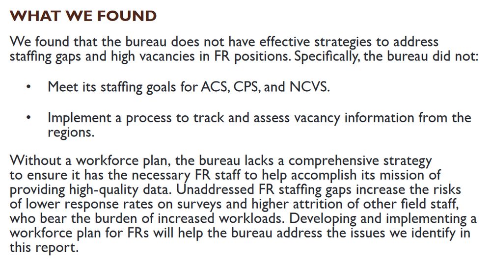 WHAT WE FOUND

We found that the bureau does not have effective strategies to address staffing gaps and high vacancies in FR positions. Specifically, the bureau did not:

• Meet its staffing goals for ACS, CPS, and NCVS.
• Implement a process to track and assess vacancy information from the regions.

Without a workforce plan, the bureau lacks a comprehensive strategy to ensure it has the necessary FR staff to help accomplish its mission of providing high-quality data. Unaddressed FR staffing gaps increase the risks of lower response rates on surveys and higher attrition of other field staff, who bear the burden of increased workloads. Developing and implementing a workforce plan for FRs will help the bureau address the issues we identify in this report.