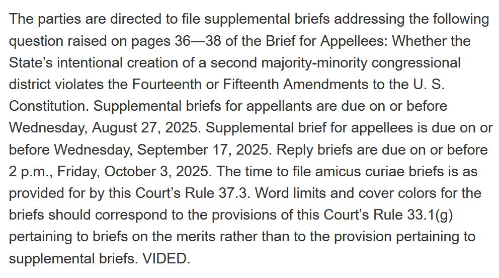 The parties are directed to file supplemental briefs addressing the following question raised on pages 36—38 of the Brief for Appellees: Whether the State’s intentional creation of a second majority-minority congressional district violates the Fourteenth or Fifteenth Amendments to the U. S. Constitution. Supplemental briefs for appellants are due on or before Wednesday, August 27, 2025. Supplemental brief for appellees is due on or before Wednesday, September 17, 2025. Reply briefs are due on or before 2 p.m., Friday, October 3, 2025. The time to file amicus curiae briefs is as provided for by this Court’s Rule 37.3. Word limits and cover colors for the briefs should correspond to the provisions of this Court’s Rule 33.1(g) pertaining to briefs on the merits rather than to the provision pertaining to supplemental briefs. VIDED.