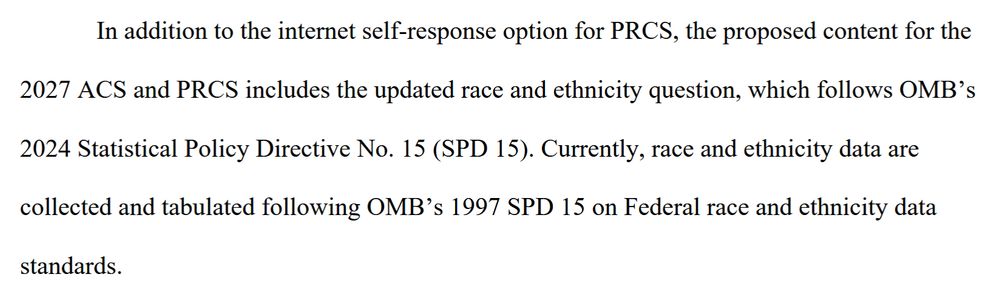 In addition to the internet self-response option for PRCS, the proposed content for the 2027 ACS and PRCS includes the updated race and ethnicity question, which follows OMB’s 2024 Statistical Policy Directive No. 15 (SPD 15). Currently, race and ethnicity data are collected and tabulated following OMB’s 1997 SPD 15 on Federal race and ethnicity data standards.