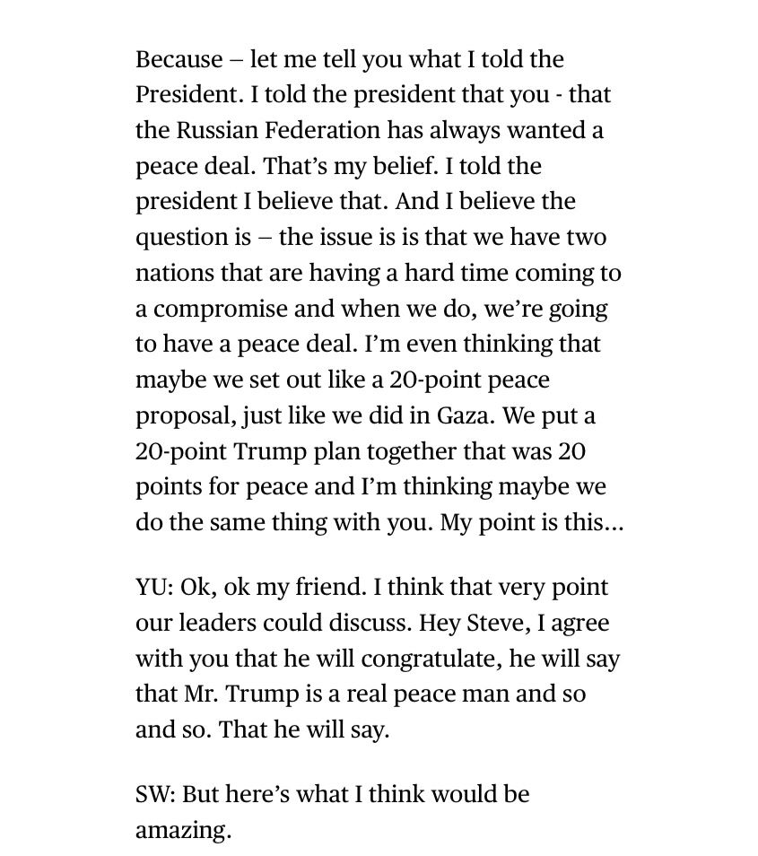 Because - let me tell you what I told the President. I told the president that you - that the Russian Federation has always wanted a peace deal. That's my belief. I told the president I believe that. And I believe the question is - the issue is is that we have two nations that are having a hard time coming to a compromise and when we do, we're going to have a peace deal. I'm even thinking that maybe we set out like a 20-point peace proposal, just like we did in Gaza. We put a
20-point Trump plan together that was 20 points for peace and I'm thinking maybe we do the same thing with you. My point is this...
YU: Ok, ok my friend. I think that very point our leaders could discuss. Hey Steve, I agree with you that he will congratulate, he will say that Mr. Trump is a real peace man and so and so. That he will say.
SW: But here's what I think would be amazing.
