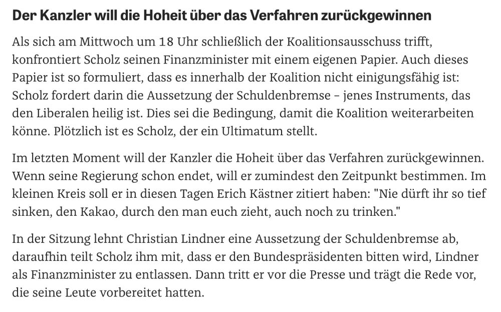Der Kanzler will die Hoheit über das Verfahren zurückgewinnen Als sich am Mittwoch um 18 Uhr schließlich der Koalitionsausschuss trifft, konfrontiert Scholz seinen Finanzminister mit einem eigenen Papier. Auch dieses Papier ist so formuliert, dass es innerhalb der Koalition nicht einigungsfähig ist:
Scholz fordert darin die Aussetzung der Schuldenbremse - jenes Instruments, das den Liberalen heilig ist. Dies sei die Bedingung, damit die Koalition weiterarbeiten könne. Plötzlich ist es Scholz, der ein Ultimatum stellt.
Im letzten Moment will der Kanzler die Hoheit über das Verfahren zurückgewinnen.
Wenn seine Regierung schon endet, will er zumindest den Zeitpunkt bestimmen. Im kleinen Kreis soll er in diesen Tagen Erich Kästner zitiert haben: "Nie dürft ihr so tief sinken, den Kakao, durch den man euch zieht, auch noch zu trinken." In der Sitzung lehnt Christian Lindner eine Aussetzung der Schuldenbremse ab, daraufhin teilt Scholz ihm mit, dass er den Bundespräsidenten bitten wird, Lindner als Finanzminister zu entlassen. Dann tritt er vor die Presse und trägt die Rede vor, die seine Leute vorbereitet hatten.