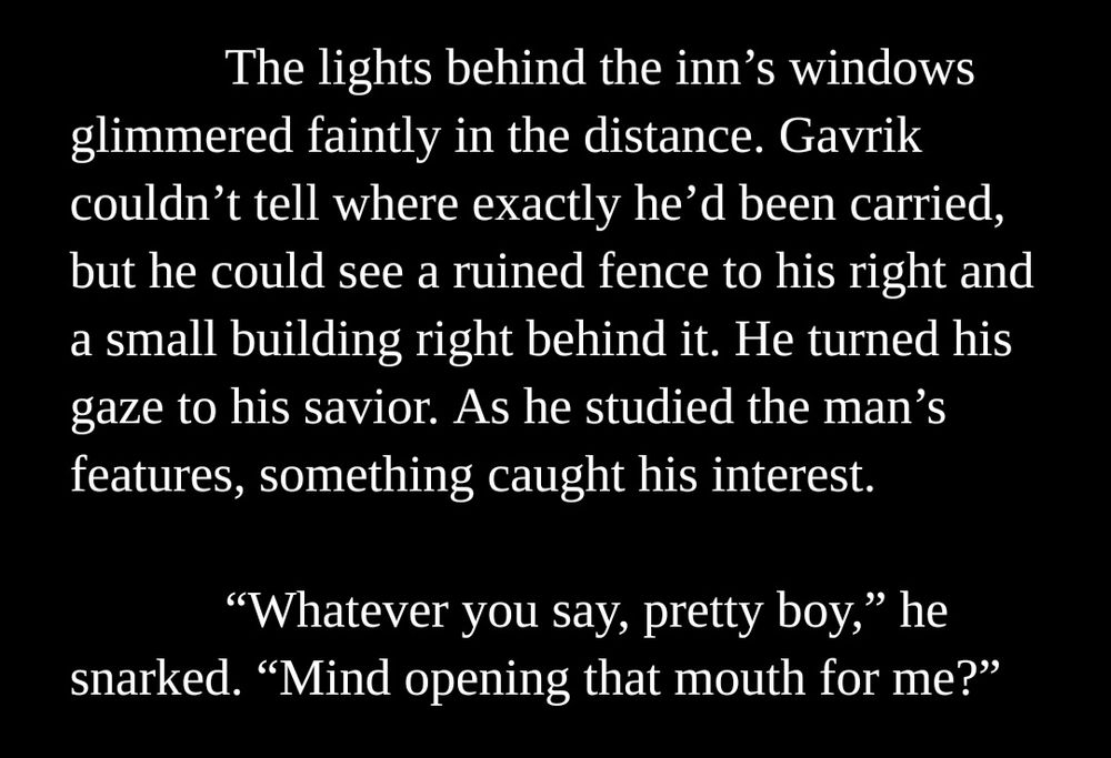 The lights behind the inn’s windows glimmered faintly in the distance. Gavrik couldn’t tell where exactly he’d been carried, but he could see a ruined fence to his right and a small building right behind it. He turned his gaze to his savior. As he studied the man’s features, something caught his interest.

“Whatever you say, pretty boy,” he snarked. “Mind opening that mouth for me?”