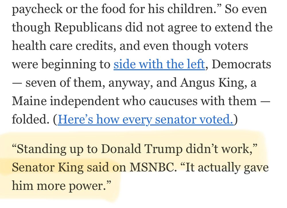 So even though Republicans did not agree to extend the health care credits, and even though voters were beginning to side with the left, Democrats
- seven of them, anyway, and Angus King, a Maine independent who caucuses with them - folded. (Here's how every senator voted.)
"Standing up to Donald Trump didn't work,"
Senator King said on MSNBC. "It actually gave him more power."