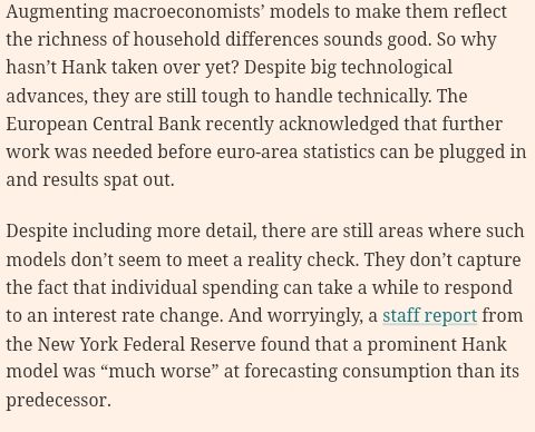 Screenshot of part of the article. 

Augmenting macroeconomists’ models to make them reflect the richness of household differences sounds good. So why hasn’t Hank taken over yet? Despite big technological advances, they are still tough to handle technically. The European Central Bank recently acknowledged that further work was needed before euro-area statistics can be plugged in and results spat out.
Despite including more detail, there are still areas where such models don’t seem to meet a reality check. They don’t capture the fact that individual spending can take a while to respond to an interest rate change. And worryingly, a staff report from the New York Federal Reserve found that a prominent Hank model was “much worse” at forecasting consumption than its predecessor