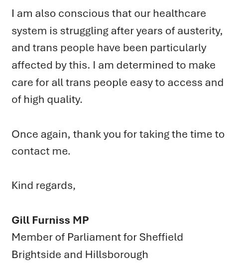Screenshot of email, 3 of 3

I am also conscious that our healthcare system is struggling after years of austerity, and trans people have been particularly affected by this. I am determined to make care for all trans people easy to access and of high quality.

Once again, thank you for taking the time to contact me. 

Kind regards,

Gill Furniss MP
Member of Parliament for Sheffield Brightside and Hillsborough