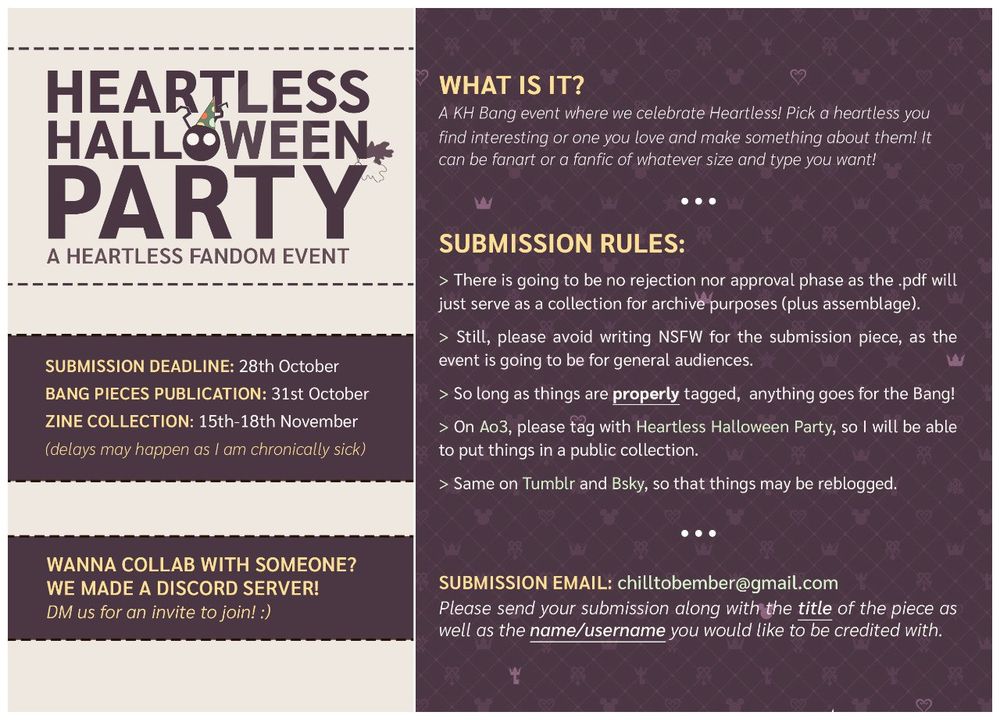 an image with information about the Heartless Halloween Party Event. It reads as following: Heartless Halloween Party, a Heartless Fandom Event. 

What is it?
A KH Bang event where we celebrate Heartless! Pick a heartless you find interesting or one you love and make something about them! It can be fanart or a fanfic of whatever size and type you want!

Submission rules:

There is going to be no rejection nor approval phase as the .pdf will just serve as a collection for archive purposes (plus assemblage).
Still, please avoid writing NSFW for the submission piece, as the event is going to be for general audiences.
So long as things are properly tagged, anything goes for the Bang!
On Ao3, please tag with Heartless Halloween Party, so I will be able to put things in a public collection.
Same on Tumblr and Bsky, so that things may be reblogged.

Submission email: chilltobember@gmail.com
Please send your submission along with the title of the piece as well as the name/username you would like to be credited with.

Submission Deadline: 28th of October. Bang Pieces Publication: 31st of October. Zine Collection: 15th-18th November. Delays may happen as I am chronically sick. Wanna collab with someone? We made a Discord Server! DM us for an invite to join!
