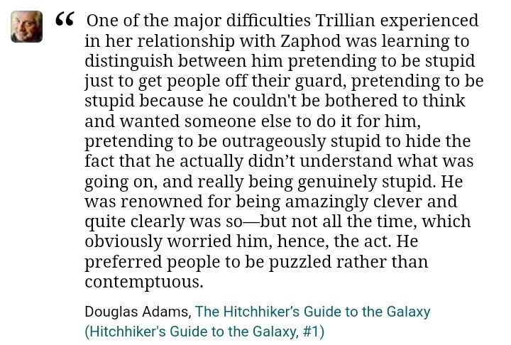 “One of the major difficulties Trillian experienced in her relationship with Zaphod was learning to distinguish between him pretending to be stupid just to get people off their guard, pretending to be stupid because he couldn't be bothered to think and wanted someone else to do it for him, pretending to be outrageously stupid to hide the fact that he actually didn’t understand what was going on, and really being genuinely stupid. He was renowned for being amazingly clever and quite clearly was so—but not all the time, which obviously worried him, hence, the act. He preferred people to be puzzled rather than contemptuous.”

Douglas Adams, The Hitchhiker’s Guide to the Galaxy (Hitchhiker's Guide to the Galaxy, #1)