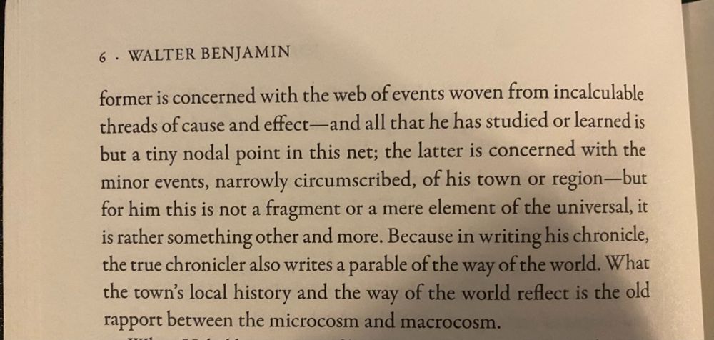"-former is concerned with the web of events woven from incalcuable threads of cause and effect - and all that he has studied or learned is but a tiny nodal point in this net; the latter is concerned with the minor events, narrowly circumscribed, of his town or region - but for him this is not a fragment or a mere element of the universal, it is rather something other and more. Because in writing his chronicle, the true chronicler also writes a parable of the way of the world. What the town's local history and the way of the world reflect is the old rapport between the microcosm and macrocosm."