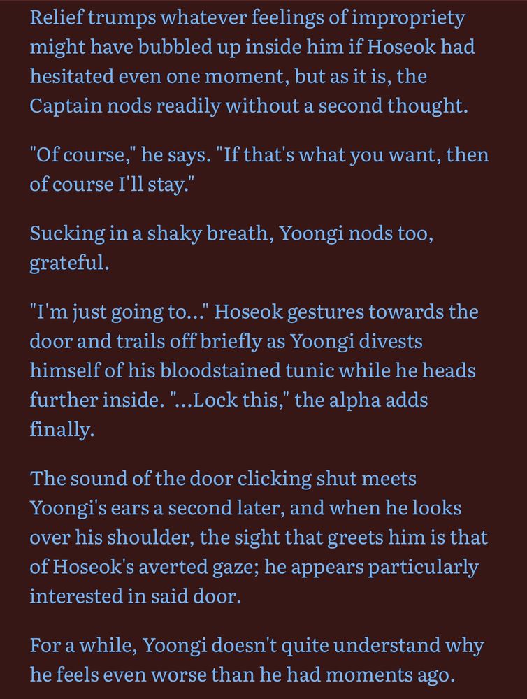 Relief trumps whatever feelings of impropriety might have bubbled up inside him if Hoseok had hesitated even one moment, but as it is, the Captain nods readily without a second thought.

"Of course," he says. "If that's what you want, then of course I'll stay."

Sucking in a shaky breath, Yoongi nods too, grateful.

"I'm just going to..." Hoseok gestures towards the door and trails off briefly as Yoongi divests himself of his bloodstained tunic while he heads further inside. "...Lock this," the alpha adds finally.

The sound of the door clicking shut meets Yoongi's ears a second later, and when he looks over his shoulder, the sight that greets him is that of Hoseok's averted gaze; he appears particularly interested in said door.

For a while, Yoongi doesn't quite understand why he feels even worse than he had moments ago.