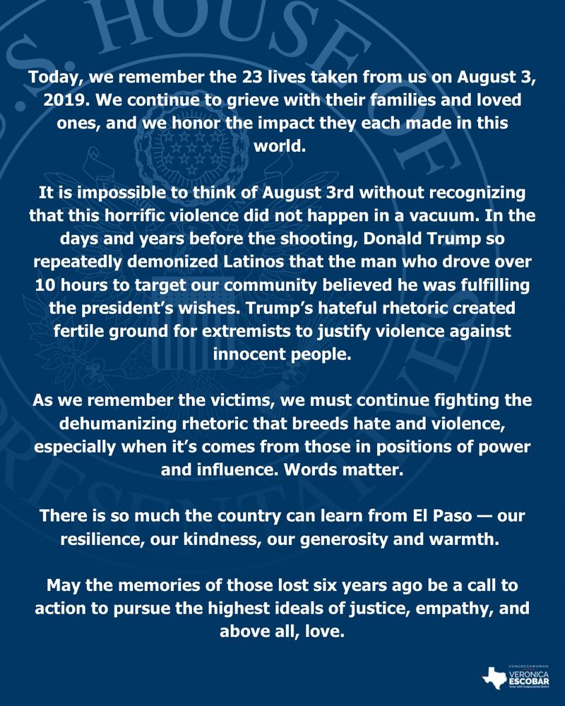 Today, we remember the 23 lives taken from us on August 3, 2019. We continue to grieve with their families and loved ones, and we honor the impact they each made in this world. 

It is impossible to think of August 3rd without recognizing that this horrific violence did not happen in a vacuum. In the days and years before the shooting, Donald Trump so repeatedly demonized Latinos that the man who drove over 10 hours to target our community believed he was fulfilling the president’s wishes. Trump’s hateful rhetoric created fertile ground for extremists to justify violence against innocent people.

As we remember the victims, we must continue fighting the dehumanizing rhetoric that breeds hate and violence, especially when it’s comes from those in positions of power and influence. Words matter.

There is so much the country can learn from El Paso — our resilience, our kindness, our generosity and warmth. 

May the memories of those lost six years ago be a call to action to pursue the highest ideals of justice, empathy, and above all, love.