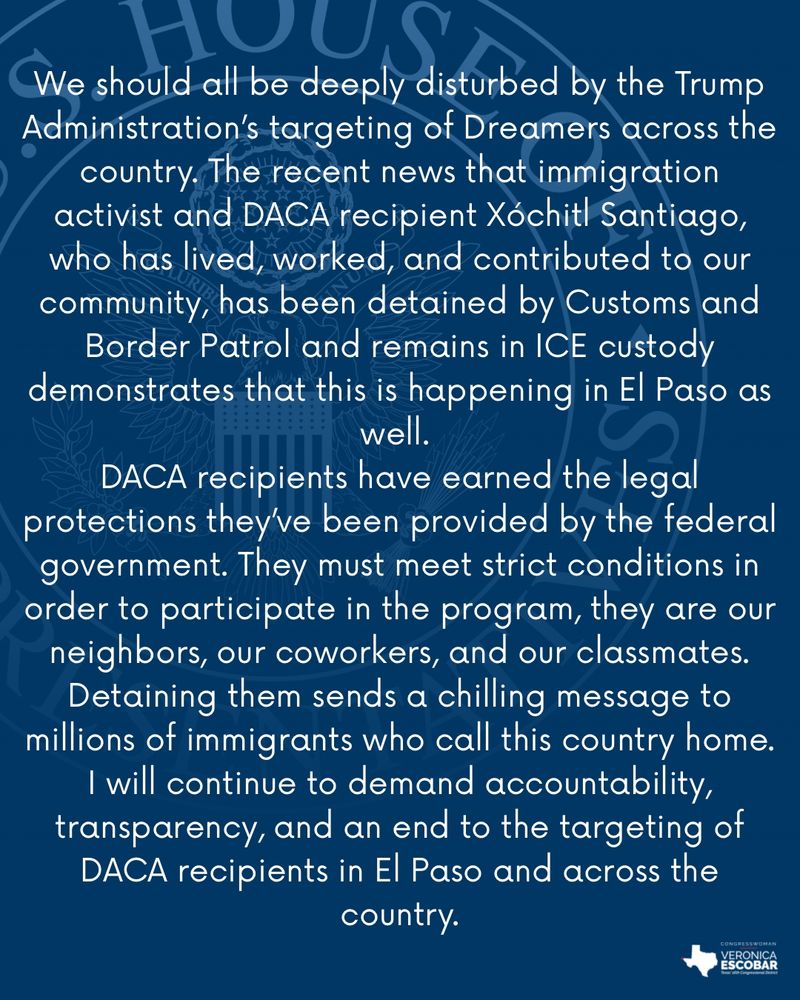We should all be deeply disturbed by the Trump Administration’s targeting of Dreamers across the country. The recent news that immigration activist and DACA recipient Xóchitl Santiago, who has lived, worked, and contributed to our community, has been detained by Customs and Border Patrol and remains in ICE custody demonstrates that this is happening in El Paso as well. DACA recipients have earned the legal protections they’ve been provided by the federal government. They must meet strict conditions in order to participate in the program, they are our neighbors, our coworkers, and our classmates. Detaining them sends a chilling message to millions of immigrants who call this country home. I will continue to demand accountability, transparency, and an end to the targeting of DACA recipients in El Paso and across the country.