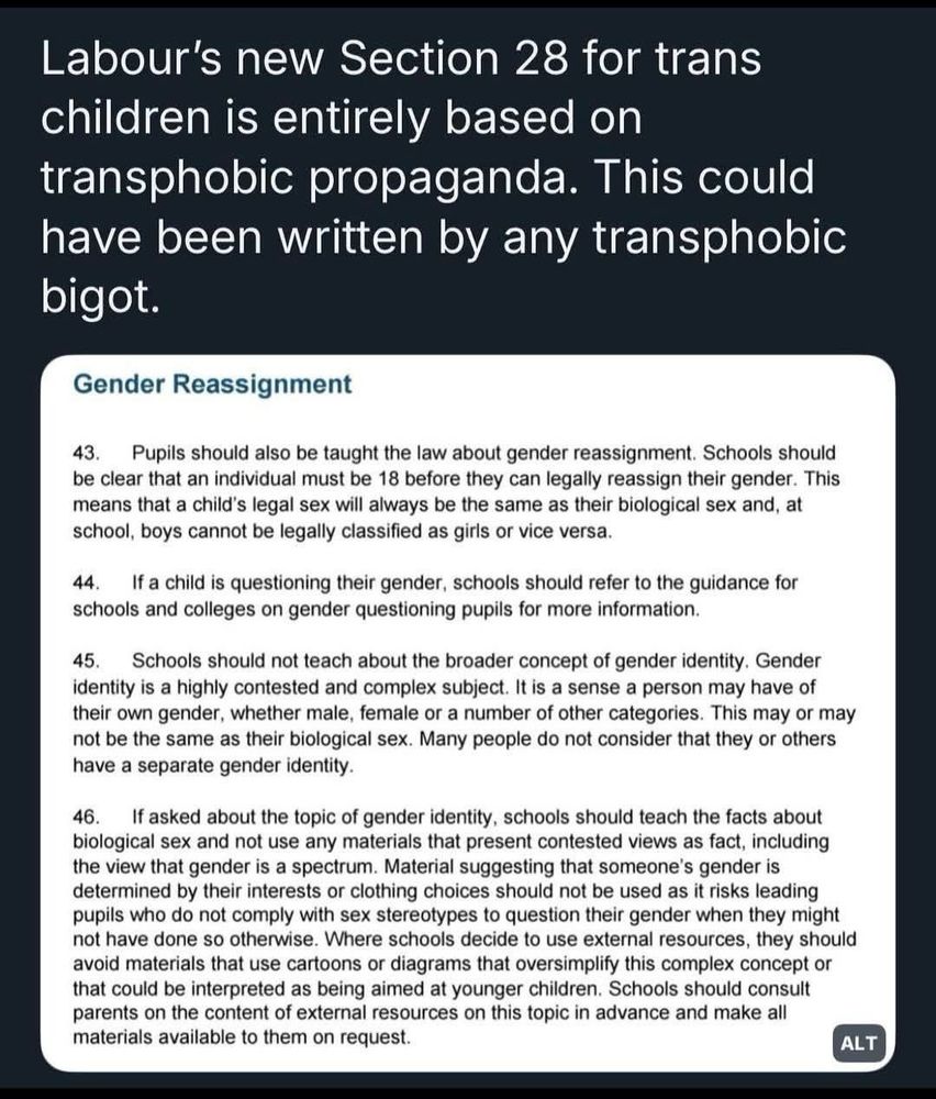 A screenshot of a tweet criticizing a new UK Labour Party education policy, comparing it to the infamous Section 28. The tweet reads: “Labour’s new Section 28 for trans children is entirely based on transphobic propaganda. This could have been written by any transphobic bigot.” Below the tweet is an excerpt from a policy document titled “Gender Reassignment” with points 43 to 46. The text emphasizes that legal gender reassignment can only occur at 18, denies gender identity as a valid topic for younger students, and instructs schools to avoid teaching gender as a spectrum or using resources that challenge biological sex as a fixed category. The tone of the policy is restrictive and dismissive of trans identities.