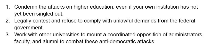 1. Condemn the attacks on higher education, even if your own institution has not yet been singled out.
2. Legally contest and refuse to comply with unlawful demands from the federal government.
3. Work with other universities to mount a coordinated opposition of administrators, faculty, and alumni to combat these anti-democratic attacks.
