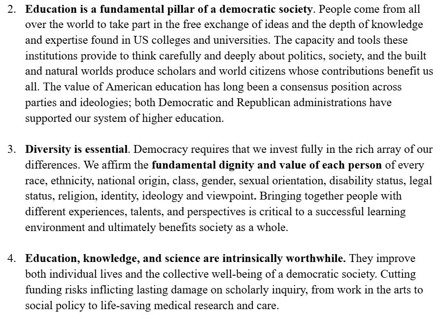 
2. Education is a fundamental pillar of a democratic society. People come from all over the world to take part in the free exchange of ideas and the depth of knowledge and expertise found in US colleges and universities. The capacity and tools these institutions provide to think carefully and deeply about politics, society, and the built and natural worlds produce scholars and world citizens whose contributions benefit us all. The value of American education has long been a consensus position across parties and ideologies; both Democratic and Republican administrations have supported our system of higher education. 

3. Diversity is essential. Democracy requires that we invest fully in the rich array of our differences. We affirm the fundamental dignity and value of each person of every race, ethnicity, national origin, class, gender, sexual orientation, disability status, legal status, religion, identity, ideology and viewpoint. Bringing together people with different experiences, talents, and perspectives is critical to a successful learning environment and ultimately benefits society as a whole. 

4. Education, knowledge, and science are intrinsically worthwhile. They improve both individual lives and the collective well-being of a democratic society. Cutting funding risks inflicting lasting damage on scholarly inquiry, from work in the arts to social policy to life-saving medical research and care. 
