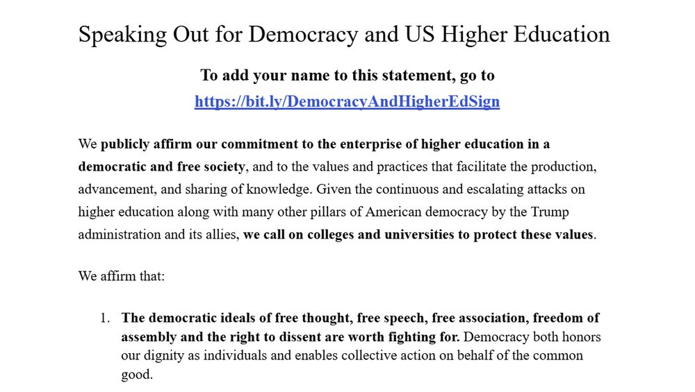 (Image of a google doc; first line is title & in larger font)

Speaking Out for Democracy and US Higher Education
To add your name to this statement, go to https://bit.ly/DemocracyAndHigherEdSign

We publicly affirm our commitment to the enterprise of higher education in a democratic and free society, and to the values and practices that facilitate the production, advancement, and sharing of knowledge. Given the continuous and escalating attacks on higher education along with many other pillars of American democracy by the Trump administration and its allies, we call on colleges and universities to protect these values.

We affirm that:

The democratic ideals of free thought, free speech, free association, freedom of assembly and the right to dissent are worth fighting for. Democracy both honors our dignity as individuals and enables collective action on behalf of the common good. 
