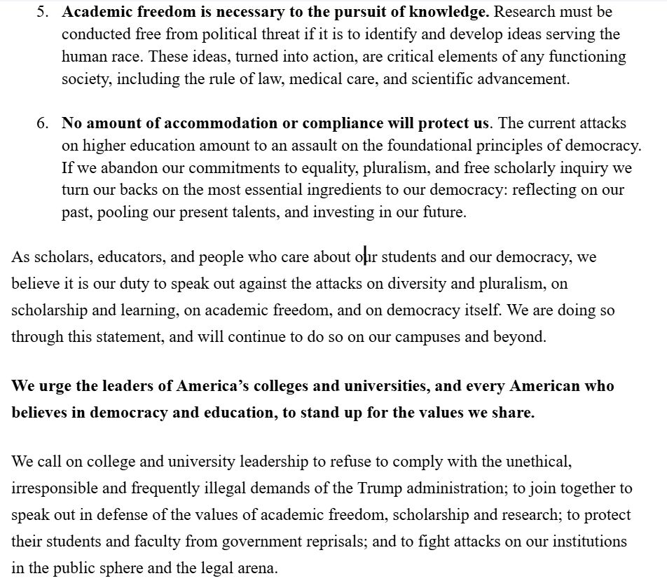 5. Academic freedom is necessary to the pursuit of knowledge. Research must be conducted free from political threat if it is to identify and develop ideas serving the human race. These ideas, turned into action, are critical elements of any functioning society, including the rule of law, medical care, and scientific advancement.

6. No amount of accommodation or compliance will protect us. The current attacks on higher education amount to an assault on the foundational principles of democracy. If we abandon our commitments to equality, pluralism, and free scholarly inquiry we turn our backs on the most essential ingredients to our democracy: reflecting on our past, pooling our present talents, and investing in our future. 

As scholars, educators, and people who care about our students and our democracy, we believe it is our duty to speak out against the attacks on diversity and pluralism, on scholarship and learning, on academic freedom, and on democracy itself. We are doing so through this statement, and will continue to do so on our campuses and beyond. 

We urge the leaders of America’s colleges and universities, and every American who believes in democracy and education, to stand up for the values we share.  

We call on college and university leadership to refuse to comply with the unethical, irresponsible and frequently illegal demands of the Trump administration; to join together to speak out in defense of the values of academic freedom, scholarship and research; to protect their students and faculty from government reprisals; and to fight attacks on our institutions in the public sphere and the legal arena.
