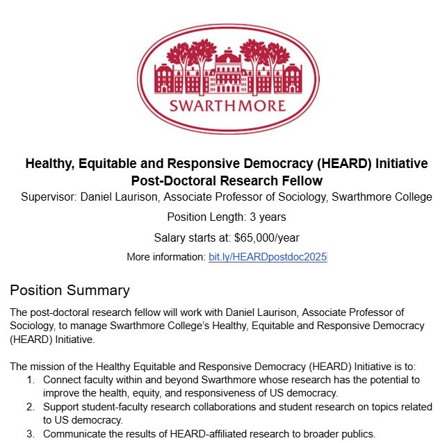 (Swarthmore logo - a building with some trees in front of it & the word Swarthmore - at the top) 
Healthy, Equitable and Responsive Democracy (HEARD) Initiative Post-Doctoral Research Fellow 
Supervisor: Daniel Laurison, Associate Professor of Sociology, Swarthmore College
Position Length: 3 years
Salary starts at: $65,000/year
To Apply: bit.ly/HEARDpostdoc2025
Position Summary
The post-doctoral research fellow will work with Daniel Laurison, Associate Professor of Sociology, to manage Swarthmore College’s Healthy, Equitable and Responsive Democracy (HEARD) Initiative. 

The mission of the Healthy Equitable and Responsive Democracy (HEARD) Initiative is to:
1. Connect faculty within and beyond Swarthmore whose research has the potential to improve the health, equity, and responsiveness of US democracy.
2. Support student-faculty research collaborations and student research on topics related to US democracy.
3. Communicate the results of HEARD-affiliated research to broader publics.
