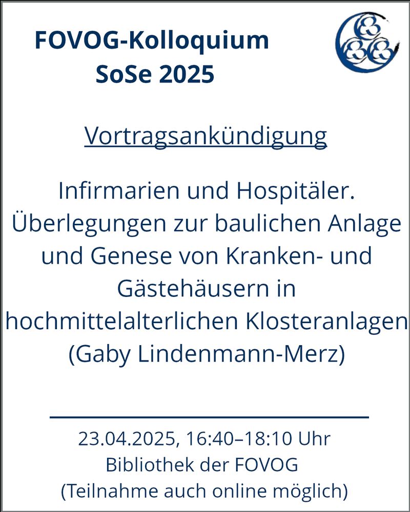 Der Beitrag zeigt auf einem weißen Hintergrund mit einem blauen Rahmen im oberen Teil die fett gedruckte Überschrift „FOVOG-Kolloquium SoSe 2025“. Daneben befindet sich das Logo der FOVOG. Darunter steht unterstrichen „Vortragsankündigung“. Darunter befindet sich der Titel des Vortrags „Infirmarien und Hospitäler. Überlegungen zur baulichen Anlage und Genese von Kranken-und Gästehäusern in hochmittelalterlichen Klosteranlagen“ (Gaby Lindenmann-Merz). Darunter befindet sich ein blauer Strich, welcher den letzten Abschnitt abtrennt. Dieser lautet: „23.04.2024, 16:40–18:10 Uhr; Bibliothek der FOVOG (Teilnahme auch online möglich)“.