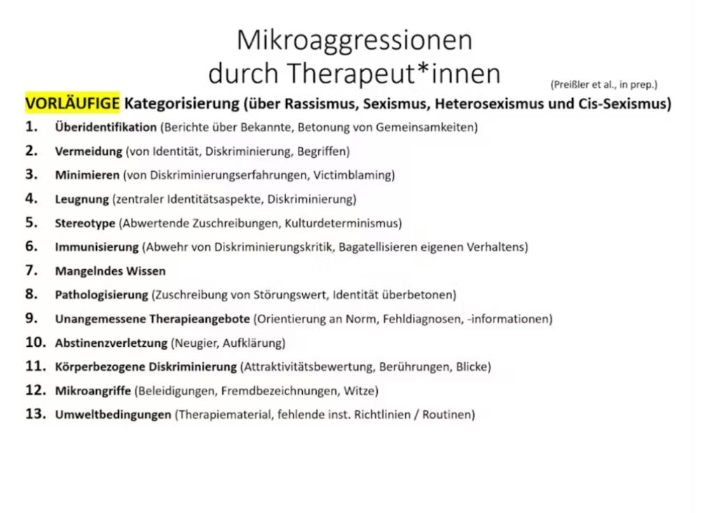 Mikroaggressionen durch Therapeut*innen
(Preißler et al., in prep.)
VORLÄUFIGE Kategorisierung (über Rassismus, Sexismus, Heterosexismus und Cis-Sexismus)
1. Überidentifikation (Berichte über Bekannte, Betonung von Gemeinsamkeiten)
2. Vermeidung (von Identität, Diskriminierung, Begriffen)
3. Minimieren (von Diskriminierungserfahrungen, Victimblaming)
4. Leugnung (zentraler Identitätsaspekte, Diskriminierung)
5. Stereotype (Abwertende Zuschreibungen, Kulturdeterminismus)
6. Immunisierung (Abwehr von Diskriminierungskritik, Bagatellisieren eigenen Verhaltens)
7. Mangelndes Wissen
8. Pathologisierung (Zuschreibung von Störungswert, Identität überbetonen)
9. Unangemessene Therapieangebote (Orientierung an Norm, Fehldiagnosen, -informationen)
10. Abstinenzverletzung (Neugier, Aufklärung)
11. Körperbezogene Diskriminierung (Attraktivitätsbewertung, Berührungen, Blicke)
12. Mikroangriffe (Beleidigungen, Fremdbezeichnungen, Witze)
13. Umweltbedingungen (Therapiematerial, fehlende inst. Richtlinien / Routinen)