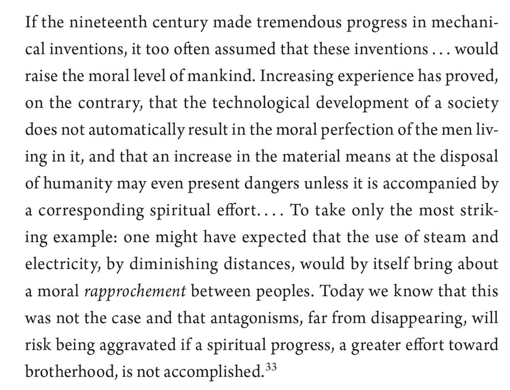 If the nineteenth century made tremendous progress in mechanical
inventions, it too often assumed that these inventions . . . would
raise the moral level of mankind. Increasing experience has proved,
on the contrary, that the technological development of a society
does not automatically result in the moral perfection of the men living
in it, and that an increase in the material means at the disposal
of humanity may even present dangers unless it is accompanied by
a corresponding spiritual effort. . . . To take only the most striking
example: one might have expected that the use of steam and
electricity, by diminishing distances, would by itself bring about
a moral rapprochement between peoples. Today we know that this
was not the case and that antagonisms, far from disappearing, will
risk being aggravated if a spiritual progress, a greater effort toward
brotherhood, is not accomplished.