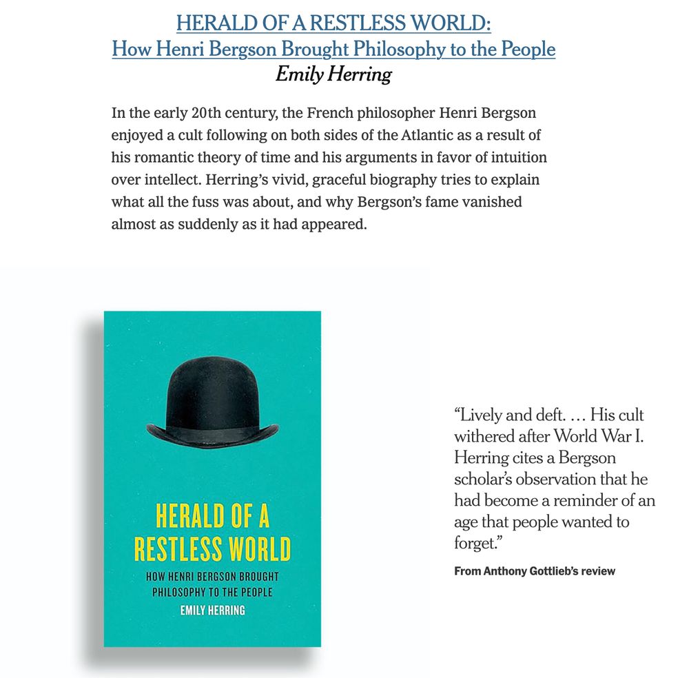 HERALD OF A RESTLESS WORLD:
How Henri Bergson Brought Philosophy to the People
Emily Herring

In the early 20th century, the French philosopher Henri Bergson enjoyed a cult following on both sides of the Atlantic as a result of his romantic theory of time and his arguments in favor of intuition over intellect. Herring’s vivid, graceful biography tries to explain what all the fuss was about, and why Bergson’s fame vanished almost as suddenly as it had appeared.

“Lively and deft. … His cult withered after World War I. Herring cites a Bergson scholar’s observation that he had become a reminder of an age that people wanted to forget.”

From Anthony Gottlieb’s review