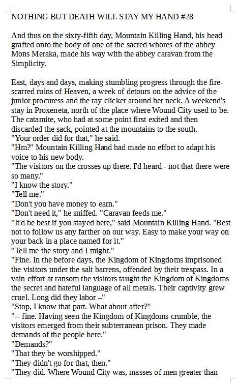 NOTHING BUT DEATH WILL STAY MY HAND #28

And thus on the sixty-fifth day, Mountain Killing Hand, his head grafted onto the body of one of the sacred whores of the abbey Mons Meraka, made his way with the abbey caravan from the Simplicity.

East, days and days, making stumbling progress through the fire-scarred ruins of Heaven, a week of detours on the advice of the junior procuress and the ray clicker around her neck. A weekend's stay in Proxeneta, north of the place where Wound City used to be. The catamite, who had at some point first exited and then discarded the sack, pointed at the mountains to the south.
"Your order did for that," he said.
"Hm?" Mountain Killing Hand had made no effort to adapt his voice to his new body.
"The visitors on the crosses up there. I'd heard - not that there were so many."
"I know the story."
"Tell me."
"Don't you have money to earn."
"Don't need it," he sniffed. "Caravan feeds me."
"It'd be best if you stayed here," said Mountain Killing Hand. "Best not to follow us any farther on our way. Easy to make your way on your back in a place named for it."
"Tell me the story and I might."
"Fine. In the before days, the Kingdom of Kingdoms imprisoned the visitors under the salt barrens, offended by their trespass. In a vain effort at ransom the visitors taught the Kingdom of Kingdoms the secret and hateful language of all metals. Their captivity grew cruel. Long did they labor –"
"Stop, I know that part. What about after?"
"-- fine. Having seen the Kingdom of Kingdoms crumble, the visitors emerged from their subterranean prison. They made demands of the people here."
"Demands?"
"That they be worshipped."
"They didn't go for that, then."
"They did. Where Wound City was, masses of men greater than