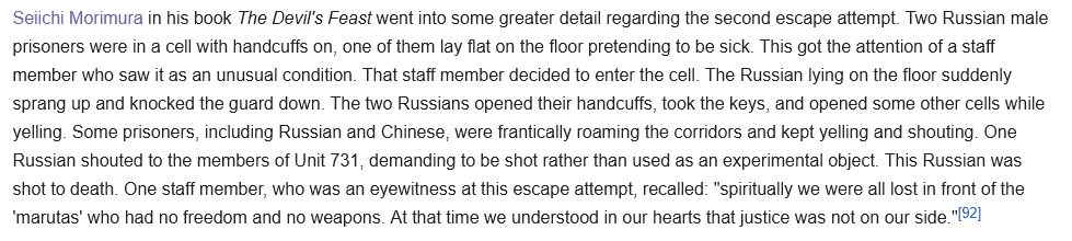 Seiichi Morimura in his book The Devil's Feast went into some greater detail regarding the second escape attempt. Two Russian male prisoners were in a cell with handcuffs on, one of them lay flat on the floor pretending to be sick. This got the attention of a staff member who saw it as an unusual condition. That staff member decided to enter the cell. The Russian lying on the floor suddenly sprang up and knocked the guard down. The two Russians opened their handcuffs, took the keys, and opened some other cells while yelling. Some prisoners, including Russian and Chinese, were frantically roaming the corridors and kept yelling and shouting. One Russian shouted to the members of Unit 731, demanding to be shot rather than used as an experimental object. This Russian was shot to death. One staff member, who was an eyewitness at this escape attempt, recalled: "spiritually we were all lost in front of the 'marutas' who had no freedom and no weapons. At that time we understood in our hearts that justice was not on our side."[92] 