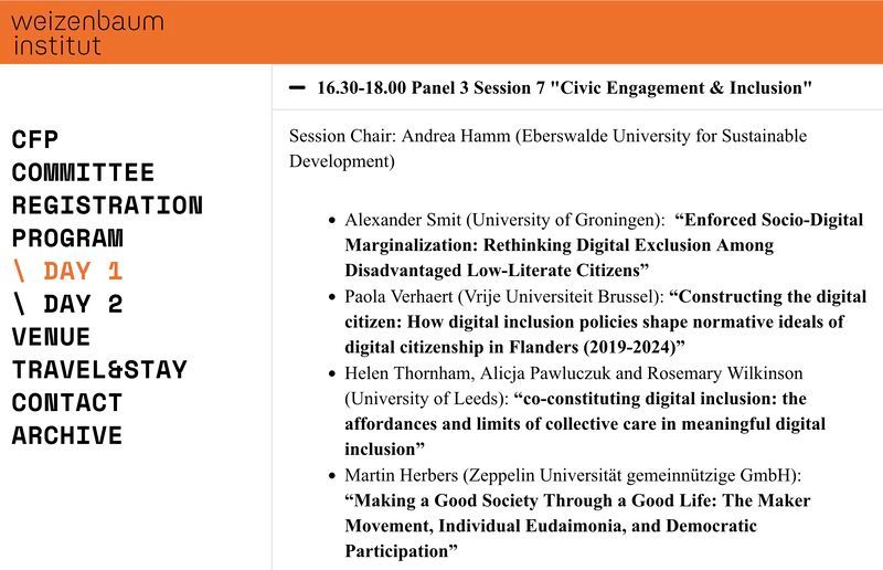 Screenshot of part of the conference programme, listing Panel 3 Session 7 at 16.30-18.00 and the following details:
Session Chair: Andrea Hamm (Eberswalde University for Sustainable Development)
Alexander Smit (University of Groningen):  “Enforced Socio-Digital Marginalization: Rethinking Digital Exclusion Among Disadvantaged Low-Literate Citizens”
Paola Verhaert (Vrije Universiteit Brussel): “Constructing the digital citizen: How digital inclusion policies shape normative ideals of digital citizenship in Flanders (2019-2024)”
Helen Thornham, Alicja Pawluczuk and Rosemary Wilkinson (University of Leeds): “co-constituting digital inclusion: the affordances and limits of collective care in meaningful digital inclusion”
Martin Herbers (Zeppelin Universität gemeinnützige GmbH): “Making a Good Society Through a Good Life: The Maker Movement, Individual Eudaimonia, and Democratic Participation”