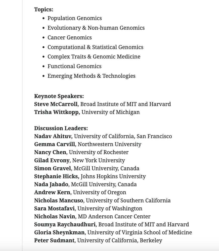 Topics:
Population Genomics
Evolutionary & Non-human Genomics
Cancer Genomics
Computational & Statistical Genomics
Complex Traits & Genomic Medicine
Functional Genomics
Emerging Methods & Technologies

Keynote Speakers:
Steve McCarroll, Broad Institute of MIT and Harvard
Trisha Wittkopp, University of Michigan

Discussion Leaders:
Nadav Ahituv, University of California, San Francisco
Gemma Carvill, Northwestern University
Nancy Chen, University of Rochester
Gilad Evrony, New York University
Simon Gravel, McGill University, Canada
Stephanie Hicks, Johns Hopkins University
Nada Jabado, McGill University, Canada
Andrew Kern, University of Oregon
Nicholas Mancuso, University of Southern California
Sara Mostafavi, University of Washington 
Nicholas Navin, MD Anderson Cancer Center
Soumya Raychaudhuri, Broad Institute of MIT and Harvard
Gloria Sheynkman, University of Virginia School of Medicine
Peter Sudmant, University of California, Berkeley
