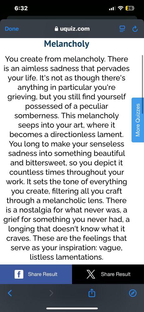 I was called out by a quiz of all things.
You create from melancholy. There is an aimless sadness that pervades your life. It's not as though there's anything in particular you're grieving, but you still find yourself possessed of a peculiar somberness. This melancholy seeps into your art, where it becomes a directionless lament.
You long to make your senseless sadness into something beautiful and bittersweet, so you depict it countless times throughout your work. It sets the tone of everything you create, filtering all you craft through a melancholic lens. There is a nostalgia for what never was, a grief for something you never had, a longing that doesn't know what it craves. These are the feelings that serve as your inspiration: vague, listless lamentations.