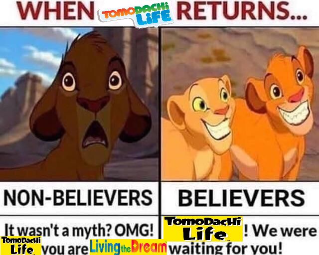 WHEN TOMODACHI LIFE RETURNS... 
NON BELIEVERS: [picture of simba from the lion king with shocked/scared expression] It wasn't a myth? OMG! Tomodachi Life you are Living the Dream / BELIEVERS: [picture of simba and nala with large toothy grins] Tomodachi Life! We were waiting for you!