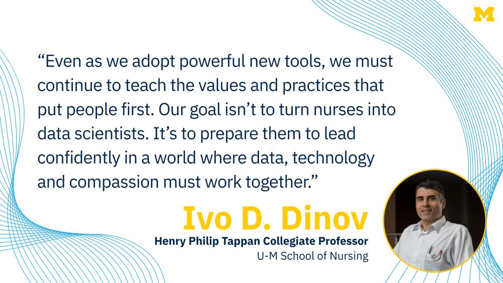 “Even as we adopt powerful new tools, we must continue to teach the values and practices that put people first. Our goal isn’t to turn nurses into data scientists. It’s to prepare them to lead confidently in a world where data, technology and compassion must work together.” Ivo D. Dinov, Henry Philip Tappan Collegiate Professor, U-M School of Nursing