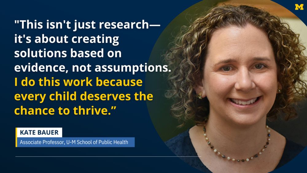 "This isn't just research—it's about creating solutions based on evidence, not assumptions. I do this work because every child deserves the chance to thrive.” Kate Bauer, Associate Professor, U-M School of Public Health