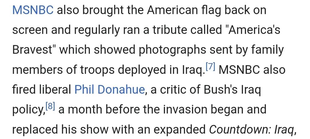 MSNBC also brought the American flag back on screen and regularly ran a tribute called "America's Bravest" which showed photos sent by family members of troops deployed in Iraq. MSNBC also fired liberal Phil Donahue, a critic of Bush's Iraq policy, a month before the invasion began and replaced his show with an expanded Countdown: Iraq