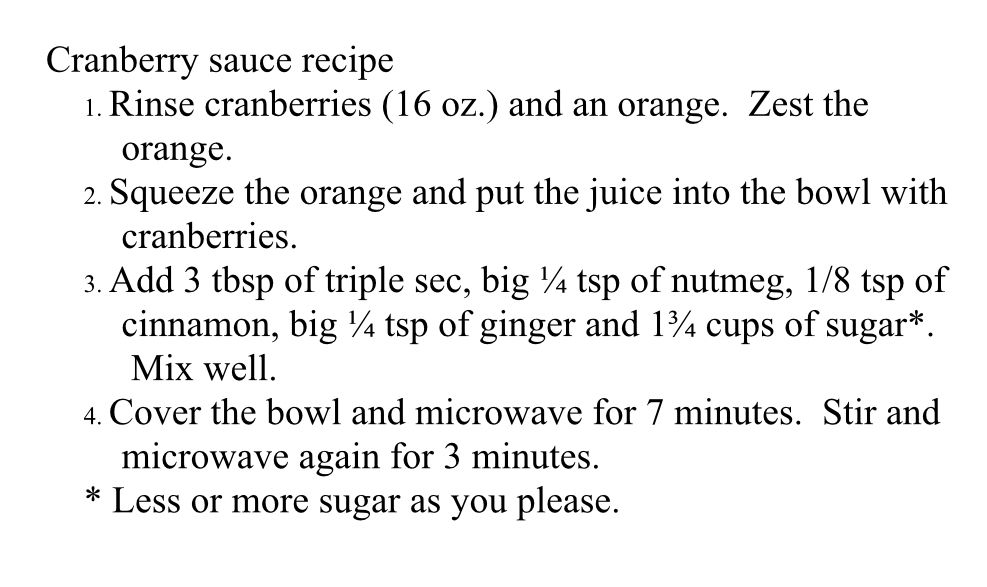 Cranberry sauce recipe
1. Rinse cranberries (16 oz.) and an orange.  Zest the orange.
2. Squeeze the orange and put the juice into the bowl with cranberries.
3. Add 3 tbsp of triple sec, big ¼ tsp of nutmeg, 1/8 tsp of cinnamon, big ¼ tsp of ginger and 1¾ cups of sugar*.  Mix well.
4. Cover the bowl and microwave for 7 minutes.  Stir and microwave again for 3 minutes.
* Less or more sugar as you please.