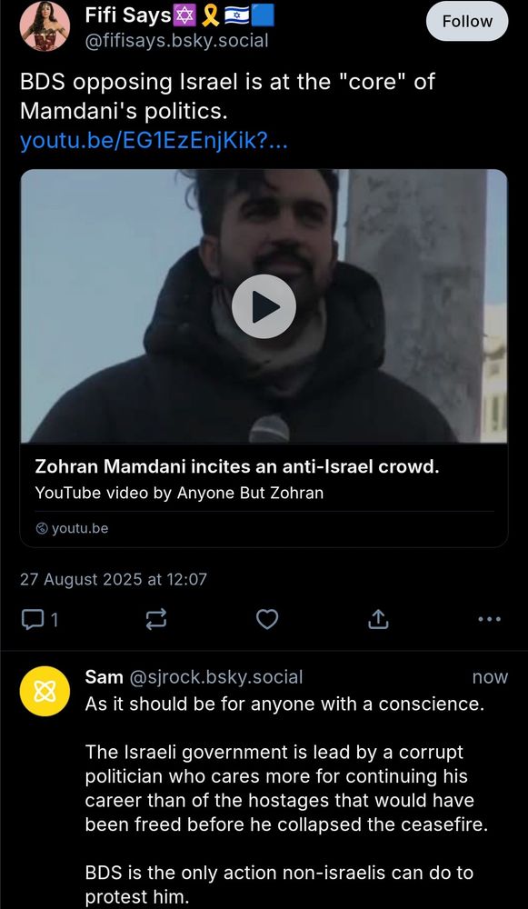 A screenshot of two posts. The first post is by Fifi Says, and there is a reply by Sam.

Fifi Says

BDS opposing Israel is at the "core" of Mamdani's politics.
[YouTube link]
27 August 2025 at 12:07

Sam

As it should be for anyone with a conscience.

The Israeli government is lead by a corrupt politician who cares more for continuing his career than of the hostages that would have been freed before he collapsed the ceasefire.

BDS is the only action non-israelis can do to protest him.