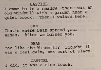 CASTIEL
I came to in a meadow, there was an old Windmill with a garden near a quiet brook. Then I walked here.
SAM
That's where Dean spread your ashes. After we burned you.
DEAN
You like the Windmill? Thought it was a real calm, zen sort of place.
CASTIEL
I did, it was a nice touch.