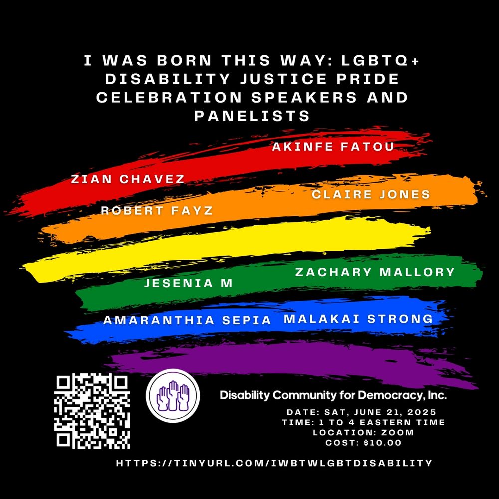Full shot of a poster or announcement for a Disability Justice Pride Celebration. 


The background is a black backdrop with broad, painted strokes of the rainbow colors (LGBTQ+ colors). 


The text at the top reads "I WAS BORN THIS WAY: LGBTQ+ DISABILITY JUSTICE PRIDE CELEBRATION SPEAKERS AND PANELISTS".


Below this are the names of the speakers/panelists, in bold capital letters, each name in a different colored block against the painted backdrop, roughly corresponding to the different colors of the rainbow. The names are: ZIAN CHAVEZ, ROBERT FAYZ, JESENIA M,  AKINFE FATOU, CLAIRE JONES, ZACHARY MALLORY, AMARANTHIA SEPIA MALAKAI STRONG.


Further down, a QR code is positioned with the words "Disability Community for Democracy, Inc." below it.  Additional details include the date (SAT, JUNE 21, 2025), time (1 TO 4 EASTERN TIME), location (ZOOM), cost ($10.00), and a URL hyperlink (HTTPS://TINYURL.COM/IWBTWLGBTDISABILITY).


A logo or graphic featuring clasped hands is presented above this information block, with the hands in a lighter color against a darker background.  The overall design is bold, colorful, and appears to be promoting an event.