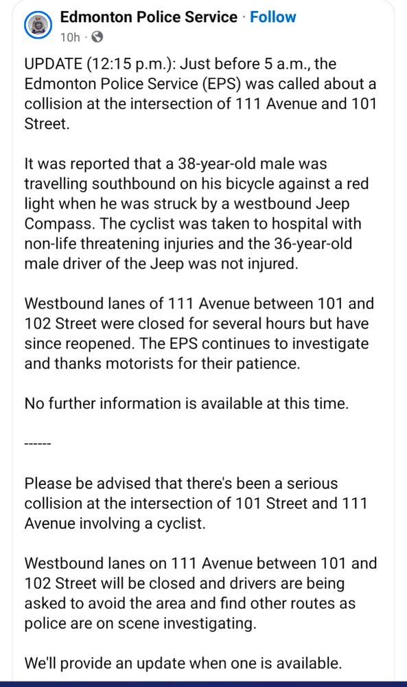 Screenshot from Edmonton police reading:

UPDATE (12:15 p.m.): Just before 5 a.m., the Edmonton Police Service (EPS) was called about a collision at the intersection of 111 Avenue and 101 Street.

It was reported that a 38-year-old male was travelling southbound on his bicycle against a red light when he was struck by a westbound Jeep Compass. The cyclist was taken to hospital with non-life threatening injuries and the 36-year-old male driver of the Jeep was not injured. 

Westbound lanes of 111 Avenue between 101 and 102 Street were closed for several hours but have since reopened. The EPS continues to investigate and thanks motorists for their patience.

No further information is available at this time.

------

Please be advised that there's been a serious collision at the intersection of 101 Street and 111 Avenue involving a cyclist. 

Westbound lanes on 111 Avenue between 101 and 102 Street will be closed and drivers are being asked to avoid the area and find other routes as police are on scene investigating. 

We'll provide an update when one is available.