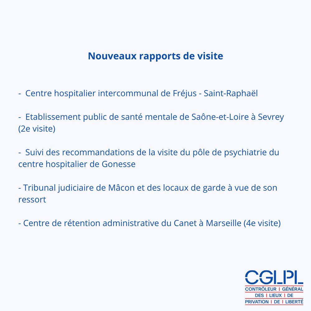 Image contenant le logo du CGLPL et le texte suivant : Nouveaux rapports de visite

-  Centre hospitalier intercommunal de Fréjus - Saint-Raphaël  

-  Etablissement public de santé mentale de Saône-et-Loire à Sevrey (2e visite)

-  Suivi des recommandations de la visite du pôle de psychiatrie du centre hospitalier de Gonesse 

- Tribunal judiciaire de Mâcon et des locaux de garde à vue de son ressort

- Centre de rétention administrative du Canet à Marseille (4e visite)