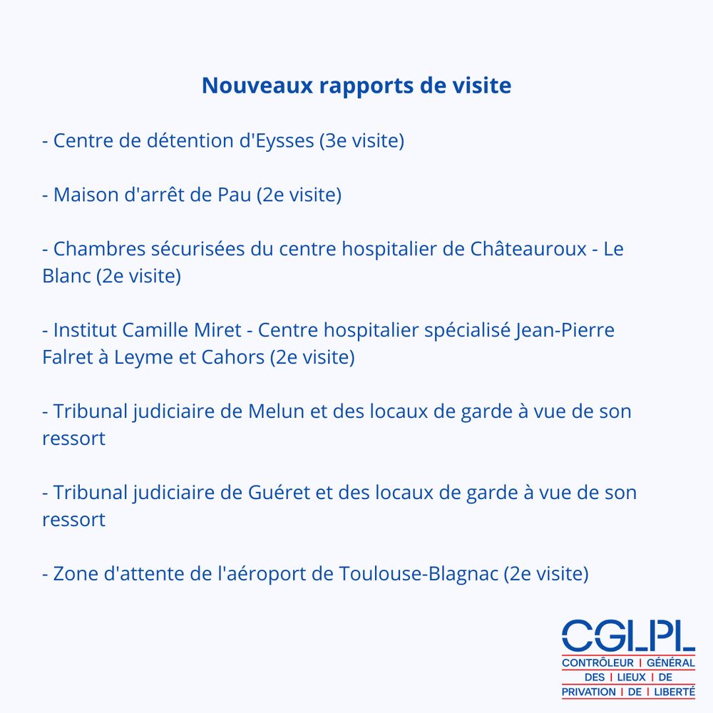L'image présente le logo du cglpl et le texte suivant : Nouveaux rapports de visite

- Centre de détention d'Eysses (3e visite)

- Maison d'arrêt de Pau (2e visite)

- Chambres sécurisées du centre hospitalier de Châteauroux - Le Blanc (2e visite)

- Institut Camille Miret - Centre hospitalier spécialisé Jean-Pierre Falret à Leyme et Cahors (2e visite)

- Tribunal judiciaire de Melun et des locaux de garde à vue de son ressort

- Tribunal judiciaire de Guéret et des locaux de garde à vue de son ressort

- Zone d'attente de l'aéroport de Toulouse-Blagnac (2e visite)