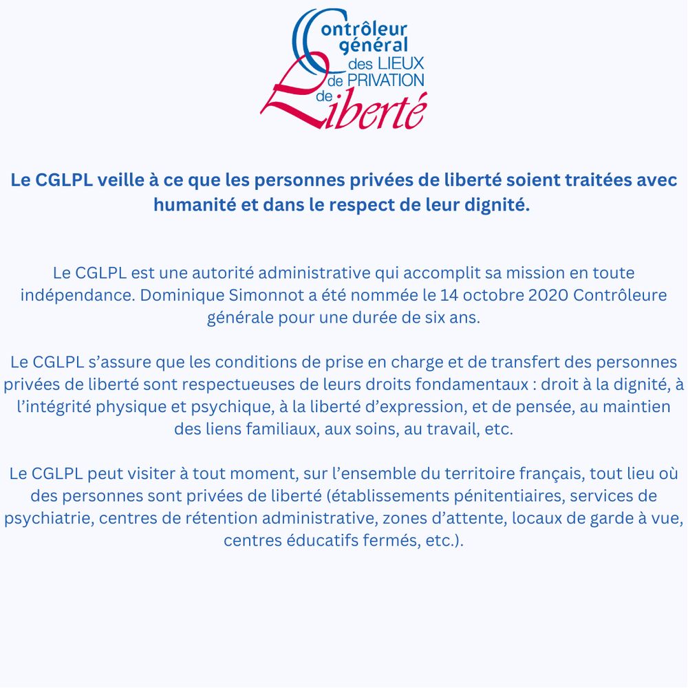L'image présente le logo du CGLPL et le texte suivant : 
Le CGLPL veille à ce que les personnes privées de liberté soient traitées avec humanité et dans le respect de leur dignité. 


Le CGLPL est une autorité administrative qui accomplit sa mission en toute indépendance. Dominique Simonnot a été nommée le 14 octobre 2020 Contrôleure générale pour une durée de six ans.

Le CGLPL s’assure que les conditions de prise en charge et de transfert des personnes privées de liberté sont respectueuses de leurs droits fondamentaux : droit à la dignité, à l’intégrité physique et psychique, à la liberté d’expression, et de pensée, au maintien des liens familiaux, aux soins, au travail, etc.

Le CGLPL peut visiter à tout moment, sur l’ensemble du territoire français, tout lieu où des personnes sont privées de liberté (établissements pénitentiaires, services de psychiatrie, centres de rétention administrative, zones d’attente, locaux de garde à vue, centres éducatifs fermés, etc.).